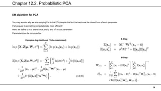 Chapter 12.2. Probabilistic PCA
14
EM algorithm for PCA
You may wonder why we are applying EM to the PCA despite the fact that we know the closed form of each parameter.
It’s because its sometime computationally more efficient!
Here, we define 𝑧 as a latent value, and 𝜇 and 𝜎2
as our parameter!
Parameters can be computed as
Complete log-likelihood (To be maximized)
E-Step
M-Step
 