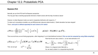 Chapter 12.2. Probabilistic PCA
15
Bayesian PCA
Naturally, we can think PCA with the Bayesian perspective.
This may give help in deciding appropriate dimension of latent vectors with the help of evidence values!
However, to obtain Bayesian model, we need to marginalize distribution with respect to 𝜎2
To make such computations tractable, we use ARD(automatic relevance determination). / Detail calculation has been skipped!
That is, each prior is defined separately for each column of 𝑾 matrix!
Then as we all know, we are finding appropriate 𝛼 after integrating 𝑊 out of total likelihood functions! (This can also be computed by using Gibbs-sampling!)
Then, we can get
𝒑 𝒙 𝒛 ~ 𝑵(𝒙|𝑾𝒛 + 𝝁, 𝝈𝟐𝑰) .
Note that this term also contains 𝑤, so we need estimation of it!
Where 𝐴 is a diagonal matrix filled with 𝛼𝑖.
So, we need to obtain it in a sequential way like EM!
 