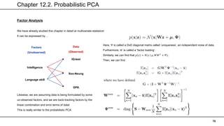 Chapter 12.2. Probabilistic PCA
16
Factor Analysis
We have already studied this chapter in detail at multivariate-statistics!
It can be expressed by…
Likewise, we are assuming data is being formulated by some
un-observed factors, and we are back-tracking factors by the
linear combination and error terms of data!
This is really similar to the probabilistic PCA
Intelligence
Language skill
IQ-test
Soo-Neung
GPA
Factors
(Unobserved)
Data
(Observed)
Here, Ψ is called a DxD diagonal matrix called ‘uniqueness’, an independent noise of data.
Furthermore, 𝑊 is called a ‘factor loading’.
Similarly, we can find that 𝑝 𝑥 = 𝑁 𝑥 𝜇, 𝑊𝑊𝑇
+ Ψ).
Then, we can find
 