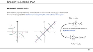 Chapter 12.3. Kernel PCA
17
Kernel-based approach of PCA
We studied kernel, especially valid kernel(a kernel which we do not need to explicitly compute 𝜙(𝑥)) in chapter 6 and 7.
Kernel can also be applied to PCA, which means we are projecting data-points to the ‘non-linear’ space!
As you all can see, it is natural to express 𝑥𝑛𝑥𝑛
𝑇
by the form of kernel!
 
