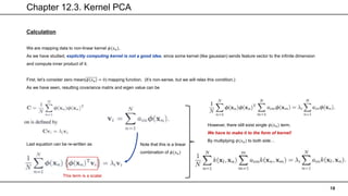 Chapter 12.3. Kernel PCA
18
Calculation
We are mapping data to non-linear kernel 𝜙(𝑥𝑛).
As we have studied, explicitly computing kernel is not a good idea, since some kernel (like gaussian) sends feature vector to the infinite dimension
and compute inner product of it.
First, let’s consider zero mean(𝜙(𝑥𝑛) = 0) mapping function. (It’s non-sense, but we will relax this condition.)
As we have seen, resulting covariance matrix and eigen value can be
Last equation can be re-written as Note that this is a linear
combination of 𝜙(𝑥𝑛)
This term is a scalar
However, there still exist single 𝜙(𝑥𝑛) term.
We have to make it to the form of kernel!
By multiplying 𝜙(𝑥𝑛) to both side…
 
