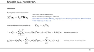 Chapter 12.3. Kernel PCA
19
Calculation
By using matrix notation, we can write as…
There is 𝐾 on both side of the equation.
We can erase them by multiplying 𝐾−1
on both side.
Since valid kernel is positive definite (𝝀𝒊 > 𝟎), we can know there always exist inverse of kernel function!
** Note that 𝒅𝒆𝒕 𝑲 ≠ 𝟎 when p.d.
Thus, overall equation can be expressed by…
Normalizing condition of 𝑎𝑖
Method to generate saturated data vector.
 