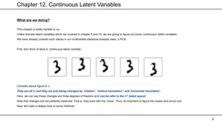 Chapter 12. Continuous Latent Variables
2
What are we doing?
This chapter is pretty familiar to us.
Unlike discrete latent variables which we covered in chapter 9 and 10, we are going to figure out some ‘continuous’ latent variables.
We have already covered such values in our multivariate statistical analysis class, a PCA.
First, let’s think of what is ‘continuous latent variable.’
Consider above figure of 3.
They are all 3, and they are just being changed by ‘rotation’, ‘vertical translation’, and ‘horizontal translation’.
Here, we can say these changes are three degrees of freedom and can be refer to the ℝ𝟑
latent space!
Note that changes are not perfectly observed. That is, they exist with the ‘noise’. Thus, its important to figure the noises and errors out!
Now, let’s take a deeper look at some methods.
 