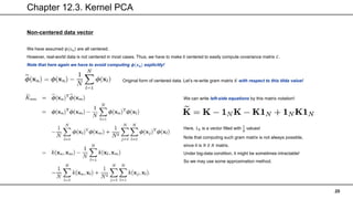 Chapter 12.3. Kernel PCA
20
Non-centered data vector
We have assumed 𝜙(𝑥𝑛) are all centered.
However, real-world data is not centered in most cases. Thus, we have to make it centered to easily compute covariance matrix 𝐶.
Note that here again we have to avoid computing 𝝓(𝒙𝒏) explicitly!
Original form of centered data. Let’s re-write gram matrix 𝐾 with respect to this tilda value!
We can write left-side equations by this matrix notation!
Here, 1𝑁 is a vector filled with
1
𝑁
values!
Note that computing such gram matrix is not always possible,
since it is 𝑁 𝑋 𝑁 matrix.
Under big-data condition, it might be sometimes intractable!
So we may use some approximation method.
 