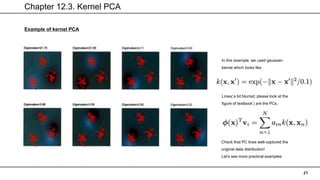 Chapter 12.3. Kernel PCA
21
Example of kernel PCA
In this example, we used gaussian
kernel which looks like
Lines(‘a bit blurred, please look at the
figure of textbook’) are the PCs,
Check that PC lines well-captured the
original data distribution!
Let’s see more practical examples
 
