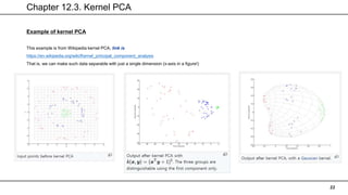 Chapter 12.3. Kernel PCA
22
Example of kernel PCA
This example is from Wikipedia kernel PCA, link is
https://en.wikipedia.org/wiki/Kernel_principal_component_analysis
That is, we can make such data separable with just a single dimension (x-axis in a figure!)
 