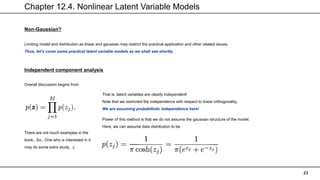 Chapter 12.4. Nonlinear Latent Variable Models
23
Non-Gaussian?
Limiting model and distribution as linear and gaussian may restrict the practical application and other related issues.
Thus, let’s cover some practical latent variable models as we shall see shortly.
Independent component analysis
Overall discussion begins from
That is, latent variables are clearly independent!
Note that we restricted the independence with respect to linear orthogonality,
We are assuming probabilistic independence here!
Power of this method is that we do not assume the gaussian structure of the model.
Here, we can assume data distribution to be
There are not much examples in the
book.. So.. One who is interested in it
may do some extra study.. ;(
 