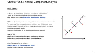 Chapter 12.1. Principal Component Analysis
3
What is PCA?
Originally, PCA was proposed to overcome the problem of ‘multicollinearity’.
That is, we are re-organizing features with un-correlated vectors!
Here, let’s only think at the perspective of ‘dimensionality reduction’.
Goal of PCA.
PCA1. We are finding projections which maximize the variance.
PCA2. We are finding projections which minimize the error.
Aims of two approaches are different.
However, we can see the results are the same!!
Let’s take a look at how these approaches differ.
PCA is a method which projects each data point to the eigen vectors of covariance matrix.
The reason why ‘eigen vectors of covariance matrix’ are used will be covered soon.
If we use all eigen vectors, we are simply changing entire feature vectors to the same
number of un-correlated vectors.
If we select some of them, we are performing dimensionality reduction!
 