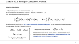 Chapter 12.1. Principal Component Analysis
4
Variance maximization
Let’s begin with projection to one-dimensional space (𝑀 = 1).
We are trying to project each data point to a vector of 𝑢1, which has a unit length(𝑢1
𝑇
𝑢1 = 1).
Here, we can say variance of projected vector can be
As we mentioned, our primary goal is to find 𝒖𝟏, which maximized the resulting vector’s variance. This can be obtained by constraint optimization!
By using Lagrange, we can get (+ setting zero derivative)
That is, resulting 𝒖𝟏 is an eigen vector
of a covariance matrix 𝑺
Here, variance can be calculated as,
What does it mean? This indicates resulting variance is defined as the eigen value of
the corresponding eigen vector. Thus, we have to choose the eigen vectors from
the biggest eigen vectors, and by descending order!
 