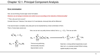 Chapter 12.1. Principal Component Analysis
5
Error minimization
Here, we are thinking of same eigen vector formulation.
However, we are trying to minimize error which occurs according to the reduction of dimensionality!
** Then, why such error occurs?
Consider there are 7 features. If we reduce it to 5 new-features, obviously there will be difference!
If we assume basis is complete, every data point can be represented by a linear combination of them.
That is, if every basis vectors are
Here, we can set 𝜶 as pretty obvious method, that is, 𝛼𝑛𝑗 = 𝑋𝑛
𝑇
𝑢𝑗. Then we can write
Think we are performing
dimensionality reduction.
Approximation can be
Note that 𝑧 is being defined respectively to each
data, but 𝑏𝑖 is universal constant! Which is being
applied equally to every data!
 