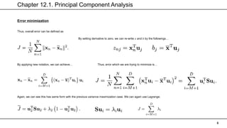 Chapter 12.1. Principal Component Analysis
6
Error minimization
Thus, overall error can be defined as
By setting derivative to zero, we can re-write 𝑧 and 𝑏 by the followings…
By applying new notation, we can achieve… Thus, error which we are trying to minimize is…
Again, we can see this has same form with the previous variance maximization case. We can again use Lagrange.
 
