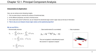 Chapter 12.1. Principal Component Analysis
7
Interpretation & Application
Here, we can achieve some interesting insights.
1. First, we were trying to maximize the variance of transformed data.
2. At the different perspective, we tried to minimize errors.
3. Here results were same! Furthermore, we can interpret the abandoned eigen vector’s eigen value as the loss of information.
4. That is why we can interpret chosen eigen values as the explained proportion!
We can use PCA in…
- Dimensionality reduction - Data transformation(To uncorrelated) - Data visualization
This can be applied to multicollinearity issues!
We covered it in regression analysis!
 