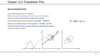Chapter 12.2. Probabilistic PCA
8
Idea of probabilistic PCA
In fact, aforementioned PCA is not a ‘statistics’.
Rather, it was a pure linear algebra, which was done by mere mathematics.
Now, let’s view PCA at the perspective of statistics and probability!
Still, we consider gaussian latent variable which follows 𝒑 𝒛 ~ 𝑵 𝒛 𝟎, 𝑰 .
Similarly, we can define distribution of data as 𝒑 𝒙 𝒛 ~ 𝑵(𝒙|𝑾𝒛 + 𝝁, 𝝈𝟐
𝑰).
Note that transformed data is a linear combination of existing latent variables!
Thus, we can define our data by…
𝑿 = 𝑾𝒛 + 𝝁 + 𝝐
 