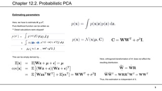 Chapter 12.2. Probabilistic PCA
9
Estimating parameters
Here, we have to estimate 𝑾, 𝝁, 𝝈𝟐
.
Pure likelihood function can be written as
** Detail calculations were skipped!
This can be simply derived by…
Here, orthogonal transformation of 𝑊 does not affect the
resulting distribution.
Thus, this estimation is independent of 𝑅.
 