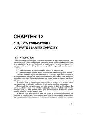 CHAPTER 12
SHALLOW FOUNDATION I:
ULTIMATE BEARING CAPACITY
12.1 INTRODUCTION
It is the customary practice to regard a foundation as shallow if the depth of the foundation is less
than or equal to the width of the foundation.The different types of footings that we normally come
across are given in Fig. 12.1. A foundation is an integral part of a structure. The stability of a
structure depends upon the stability of the supporting soil. Two important factors that are to be
considered are
1. The foundation must be stable against shear failure of the supporting soil.
2. The foundation must not settle beyond a tolerable limit to avoid damage to the structure.
The other factors that require consideration are the location and depth of the foundation. In
deciding the location and depth, one has to consider the erosions due to flowing water, underground
defects such as root holes, cavities, unconsolidated fills, ground water level, presence of expansive
soils etc.
In selecting a type of foundation, one has to consider the functions of the structure and the
load it has to carry, the subsurface condition of the soil, and the cost of the superstructure.
Design loads also play an important part in the selection of the type of foundation. The
various loads that are likely to be considered are (i) dead loads, (ii) live loads, (iii) wind and
earthquake forces, (iv)lateral pressures exerted by the foundation earth on the embedded structural
elements, and (v) the effects of dynamic loads.
In addition to the above loads, the loads that are due to the subsoil conditions are also
required to be considered. They are (i) lateral or uplift forces on the foundation elements due to
high water table, (ii)swelling pressures on the foundations in expansive soils, (iii)heave pressures
481
 