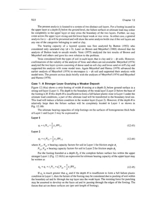 522 Chapter 12
The present analysis is limited to a system of two distinct soil layers. For a footing located in
the upper layer at a depth D, below the ground level, the failure surfaces at ultimate load may either
lie completely in the upper layer or may cross the boundary of the two layers. Further, we may
come across the upper layer strong and the lower layer weak or vice versa . In either case, a general
analysis for (c- 0) will be presented and will show the same analysis holds true if the soil layers are
any one of the categories belonging to sand or clay.
The bearing capacity of a layered system was first analyzed by Button (1953) who
considered only saturated clay (0 = 0). Later on Brown and Meyerhof (1969) showed that the
analysis of Button leads to unsafe results. Vesic (1975) analyzed the test results of Brown and
Meyerhof and others and gave his own solution to the problem.
Vesic considered both the types of soil in each layer, that is clay and (c - 0) soils. However,
confirmations of the validity of the analysis of Vesic and others are not available. Meyerhof (1974)
analyzed the two layer system consisting of dense sand on soft clay and loose sand on stiff clay and
supported his analysis with some model tests. Again Meyerhof and Hanna (1978) advanced the
earlier analysis of Meyerhof (1974) to encompass (c - 0) soil and supported their analysis with
model tests. The present section deals briefly with the analyses of Meyerhof (1974) and Meyerhof
and Hanna (1978).
Case 1: A Stronger Layer Overlying a Weaker Deposit
Figure 12.16(a) shows a strip footing of width B resting at a depth D, below ground surface in a
strong soil layer (Layer 1). The depth to the boundary of the weak layer (Layer 2) below the base of
the footing is H. If this depth H is insufficient to form a full failure plastic zone in Layer 1under the
ultimate load conditions, a part of this ultimate load will be transferred to the boundary level mn.
This load will induce a failure condition in the weaker layer (Layer 2). However, if the depth H is
relatively large then the failure surface will be completely located in Layer 1 as shown in
Fig. 12.16b.
The ultimate bearing capacities of strip footings on the surfaces of homogeneous thick beds
of Layer 1 and Layer 2 may be expressed as
Layer 1
q=c
N
c+
-YBN
r (12.43)
Layer 2
1 „.,
Ny2 (12.44)
where Ncl, N . - bearing capacity factors for soil in Layer 1 for friction angle 0j
Nc2, Ny2 = bearing capacity factors for soil in Layer 2 for friction angle 02
For the footing founded at a depth ZX, if the complete failure surface lies within the upper
stronger Layer 1 (Fig. 12.16(b)) an expression for ultimate bearing capacity of the upper layer may
be written as
qu =v< =c
iN
ci+
VoN
qi+
^riBN
n (12.45)
If q is much greater that q2 and if the depth H is insufficient to form a full failure plastic
condition in Layer 1, then the failure of the footing may be considered due to pushing of soil within
the boundary ad and be through the top layer into the weak layer. The resisting force for punching
may be assumed to develop on the faces ad and be passing through the edges of the footing. The
forces that act on these surfaces are (per unit length of footing),
 