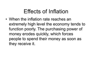 Effects of Inflation
• When the inflation rate reaches an
extremely high level the economy tends to
function poorly. The purchasing power of
money erodes quickly, which forces
people to spend their money as soon as
they receive it.
 