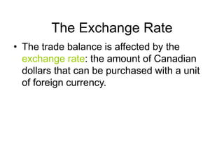 The Exchange Rate
• The trade balance is affected by the
exchange rate: the amount of Canadian
dollars that can be purchased with a unit
of foreign currency.
 