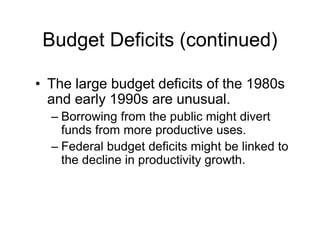 Budget Deficits (continued)
• The large budget deficits of the 1980s
and early 1990s are unusual.
– Borrowing from the public might divert
funds from more productive uses.
– Federal budget deficits might be linked to
the decline in productivity growth.
 