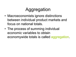 Aggregation
• Macroeconomists ignore distinctions
between individual product markets and
focus on national totals.
• The process of summing individual
economic variables to obtain
economywide totals is called aggregation.
 