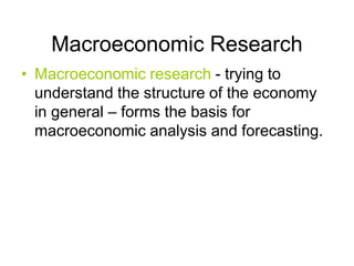 Macroeconomic Research
• Macroeconomic research - trying to
understand the structure of the economy
in general – forms the basis for
macroeconomic analysis and forecasting.
 