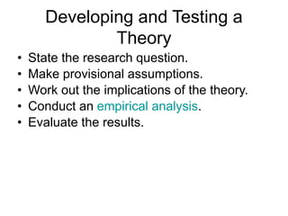 Developing and Testing a
Theory
• State the research question.
• Make provisional assumptions.
• Work out the implications of the theory.
• Conduct an empirical analysis.
• Evaluate the results.
 