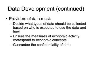 Data Development (continued)
• Providers of data must:
– Decide what types of data should be collected
based on who is expected to use the data and
how.
– Ensure the measures of economic activity
correspond to economic concepts.
– Guarantee the confidentiality of data.
 