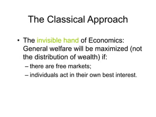 The Classical Approach
• The invisible hand of Economics:
General welfare will be maximized (not
the distribution of wealth) if:
– there are free markets;
– individuals act in their own best interest.
 
