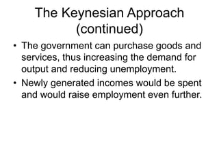 The Keynesian Approach
(continued)
• The government can purchase goods and
services, thus increasing the demand for
output and reducing unemployment.
• Newly generated incomes would be spent
and would raise employment even further.
 