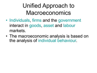 Unified Approach to
Macroeconomics
• Individuals, firms and the government
interact in goods, asset and labour
markets.
• The macroeconomic analysis is based on
the analysis of individual behaviour.
 