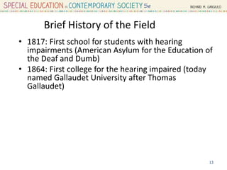 Brief History of the Field
• 1817: First school for students with hearing
impairments (American Asylum for the Education of
the Deaf and Dumb)
• 1864: First college for the hearing impaired (today
named Gallaudet University after Thomas
Gallaudet)
13
 