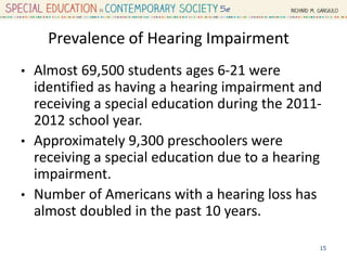 Prevalence of Hearing Impairment
• Almost 69,500 students ages 6-21 were
identified as having a hearing impairment and
receiving a special education during the 2011-
2012 school year.
• Approximately 9,300 preschoolers were
receiving a special education due to a hearing
impairment.
• Number of Americans with a hearing loss has
almost doubled in the past 10 years.
15
 