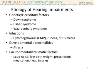 Etiology of Hearing Impairments
• Genetic/Hereditary factors
– Down syndrome
– Usher syndrome
– Waardenburg syndrome
• Infections
– Cytomegalovirus (CMV), rubella, otitis media
• Developmental abnormalities
– Atresia
• Environmental/traumatic factors
– Loud noise, low birth weight, prescription
medication, head injuries
16
 