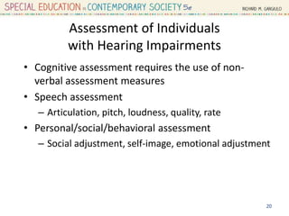 Assessment of Individuals
with Hearing Impairments
• Cognitive assessment requires the use of non-
verbal assessment measures
• Speech assessment
– Articulation, pitch, loudness, quality, rate
• Personal/social/behavioral assessment
– Social adjustment, self-image, emotional adjustment
20
 