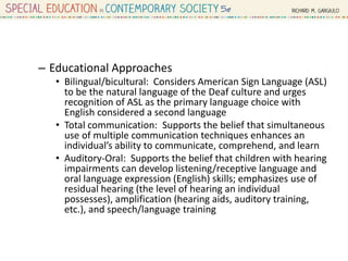 – Educational Approaches
• Bilingual/bicultural: Considers American Sign Language (ASL)
to be the natural language of the Deaf culture and urges
recognition of ASL as the primary language choice with
English considered a second language
• Total communication: Supports the belief that simultaneous
use of multiple communication techniques enhances an
individual’s ability to communicate, comprehend, and learn
• Auditory-Oral: Supports the belief that children with hearing
impairments can develop listening/receptive language and
oral language expression (English) skills; emphasizes use of
residual hearing (the level of hearing an individual
possesses), amplification (hearing aids, auditory training,
etc.), and speech/language training
 