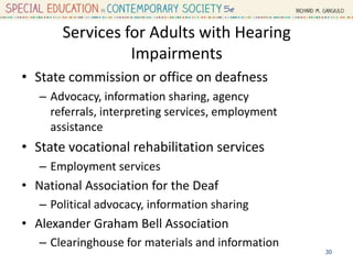 Services for Adults with Hearing
Impairments
• State commission or office on deafness
– Advocacy, information sharing, agency
referrals, interpreting services, employment
assistance
• State vocational rehabilitation services
– Employment services
• National Association for the Deaf
– Political advocacy, information sharing
• Alexander Graham Bell Association
– Clearinghouse for materials and information
30
 