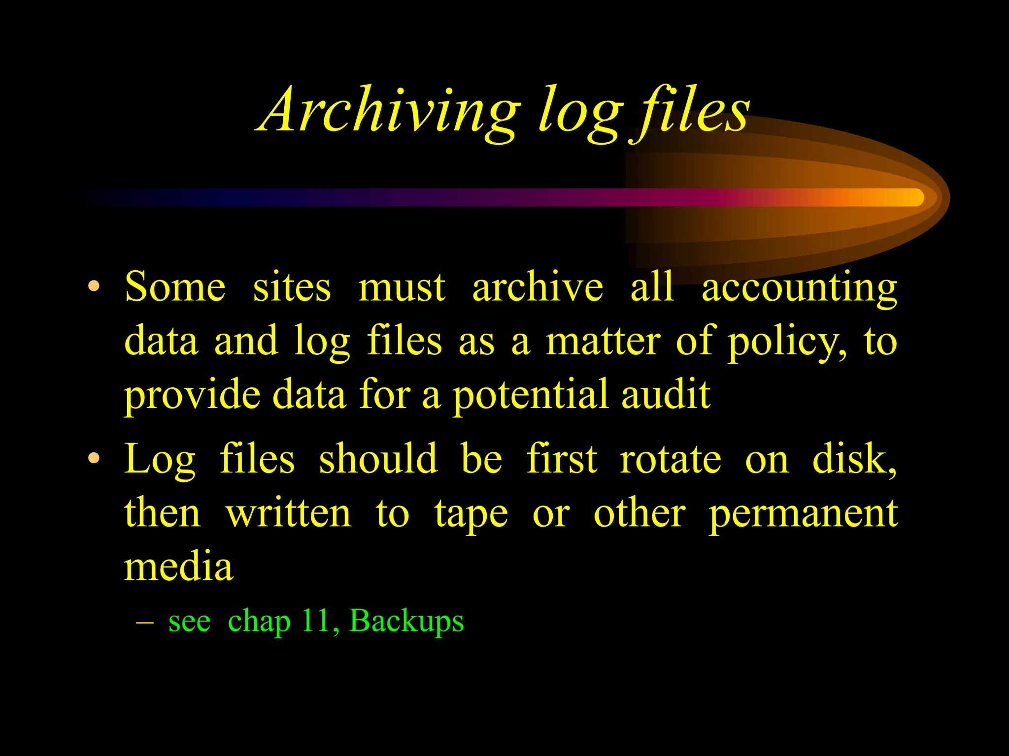 Archiving log files
• Some sites must archive all accounting
data and log files as a matter of policy, to
provide data for a potential audit
• Log files should be first rotate on disk,
then written to tape or other permanent
media
– see chap 11, Backups
 