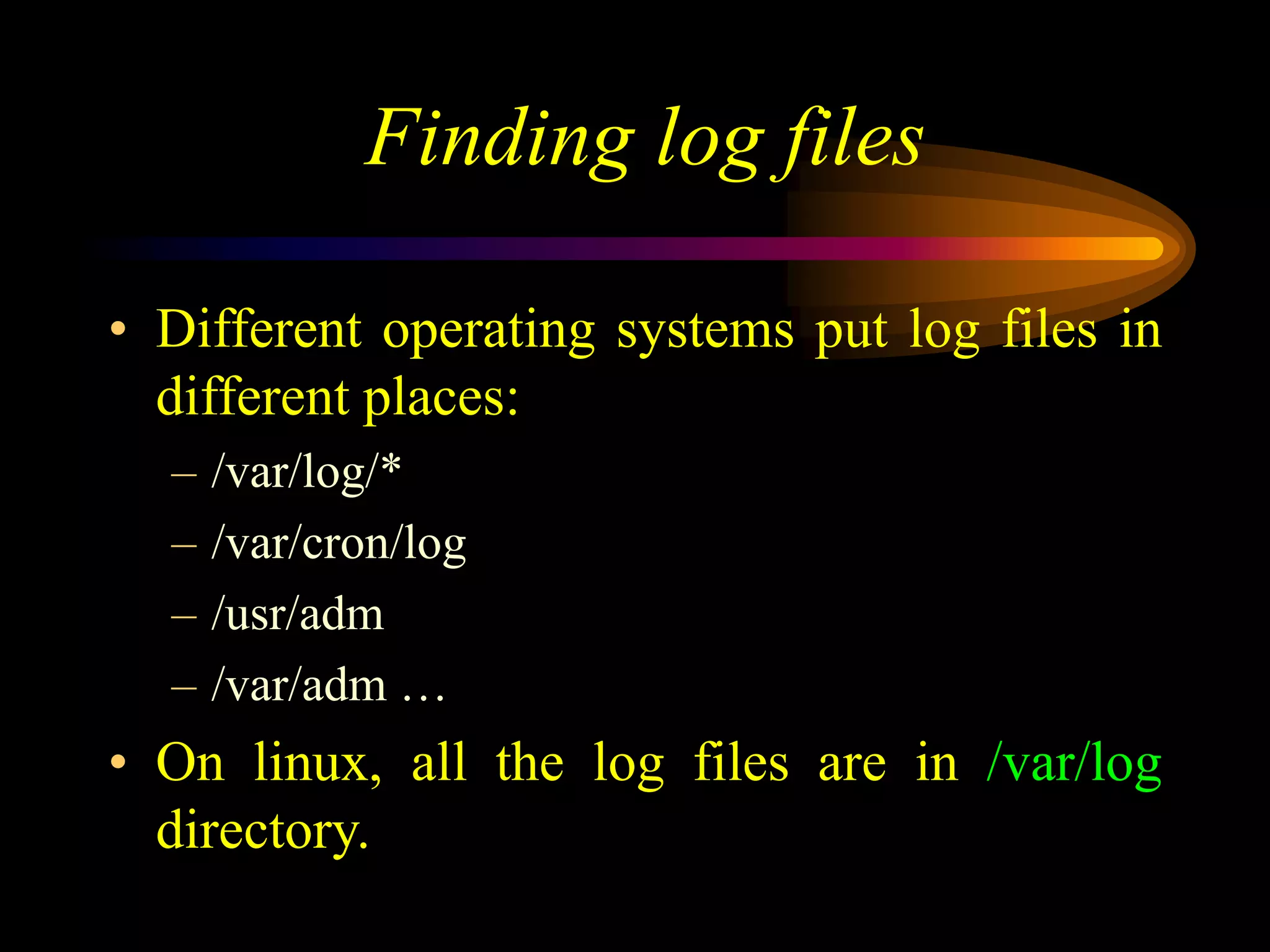 Finding log files
• Different operating systems put log files in
different places:
– /var/log/*
– /var/cron/log
– /usr/adm
– /var/adm …
• On linux, all the log files are in /var/log
directory.
 