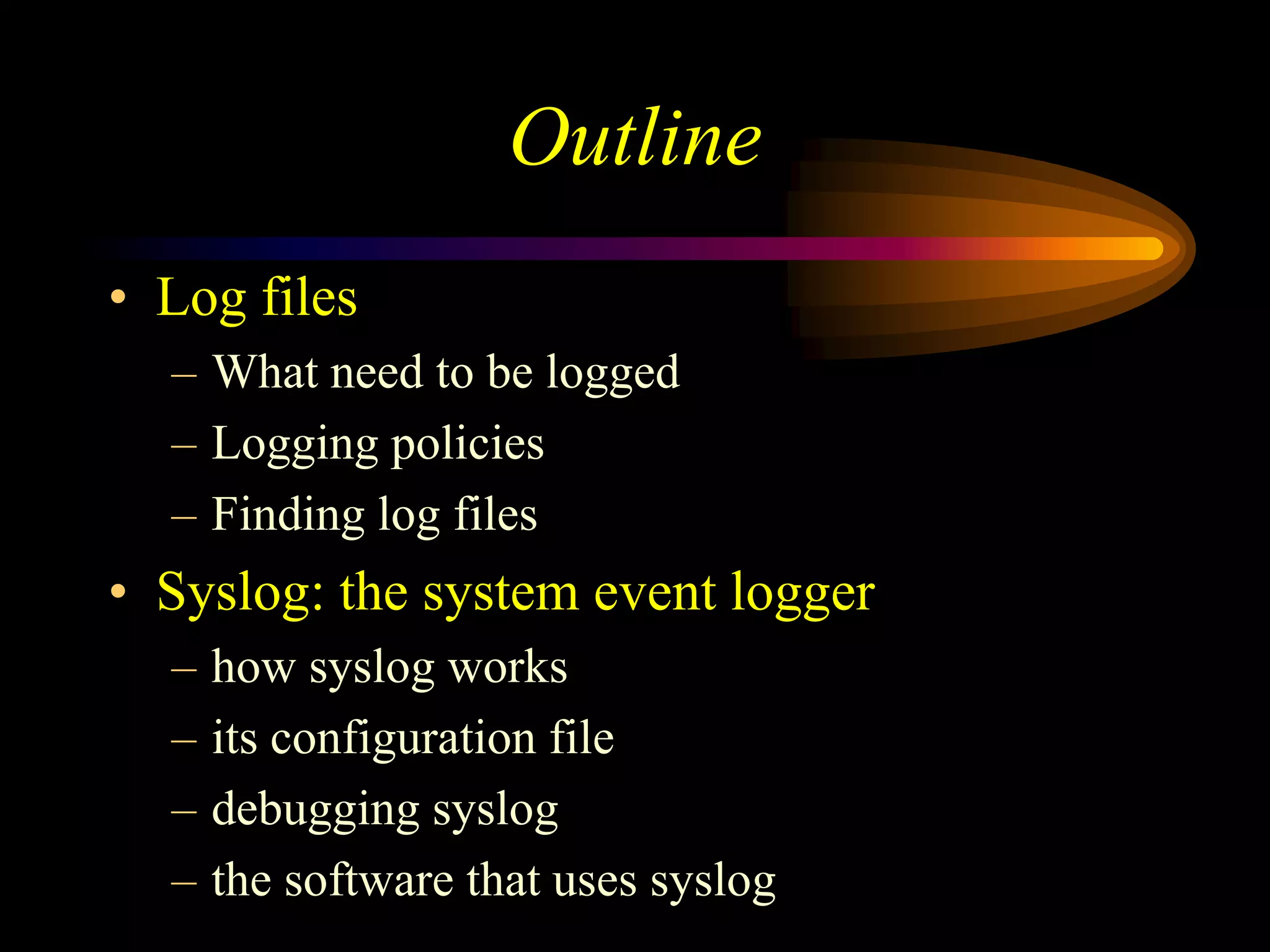 Outline
• Log files
– What need to be logged
– Logging policies
– Finding log files
• Syslog: the system event logger
– how syslog works
– its configuration file
– debugging syslog
– the software that uses syslog
 