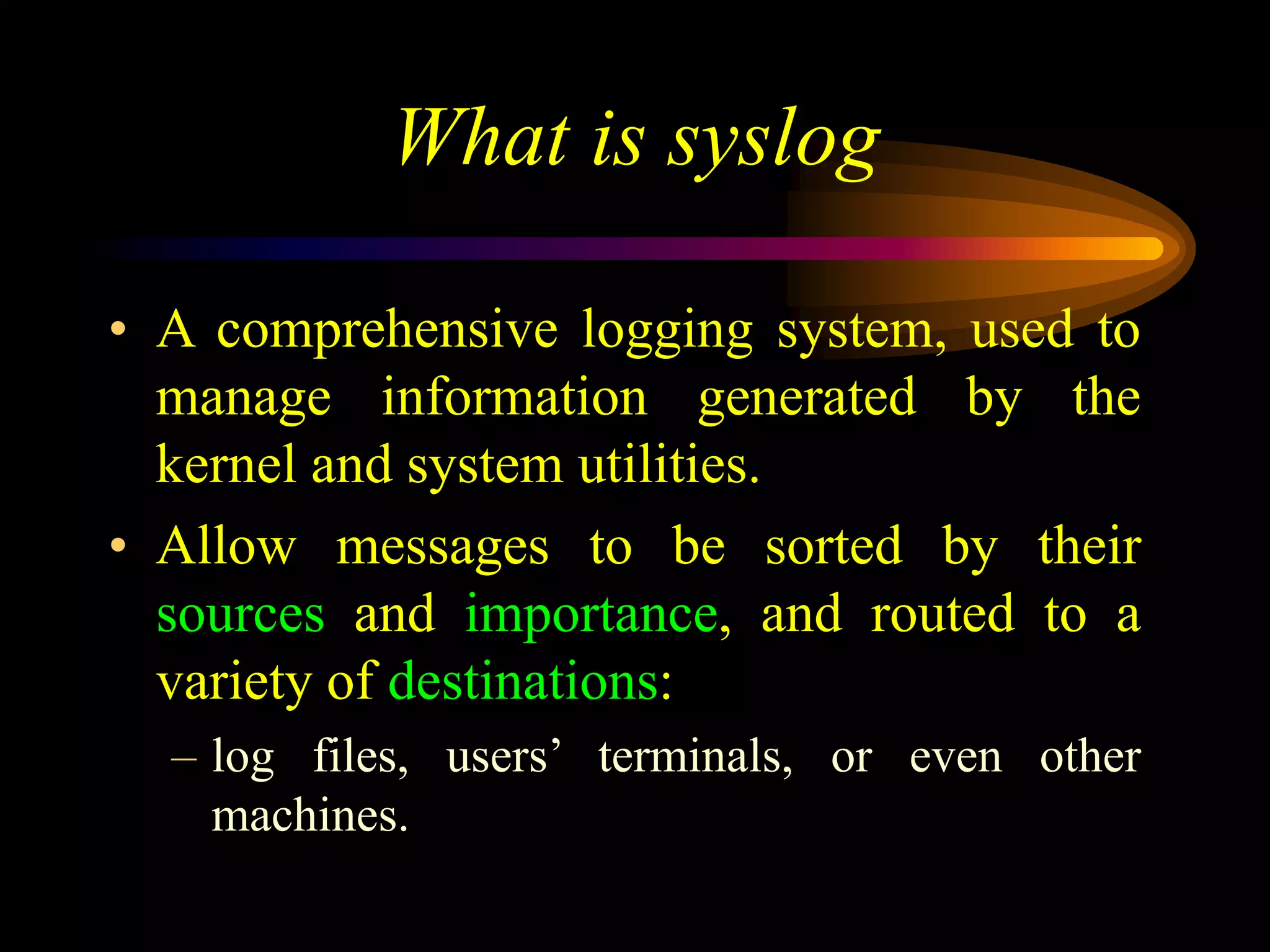 What is syslog
• A comprehensive logging system, used to
manage information generated by the
kernel and system utilities.
• Allow messages to be sorted by their
sources and importance, and routed to a
variety of destinations:
– log files, users’ terminals, or even other
machines.
 