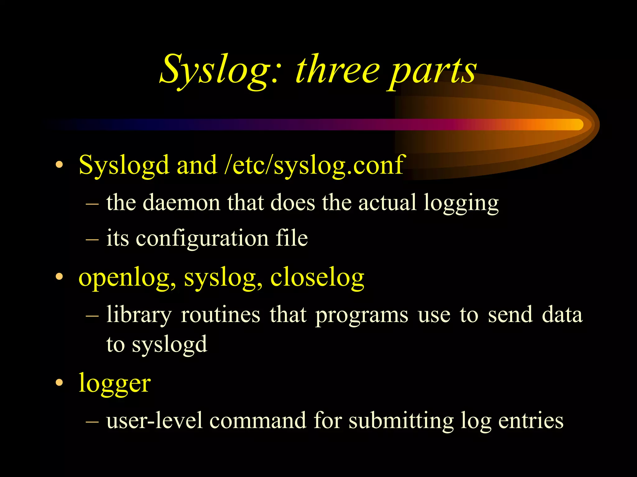Syslog: three parts
• Syslogd and /etc/syslog.conf
– the daemon that does the actual logging
– its configuration file
• openlog, syslog, closelog
– library routines that programs use to send data
to syslogd
• logger
– user-level command for submitting log entries
 
