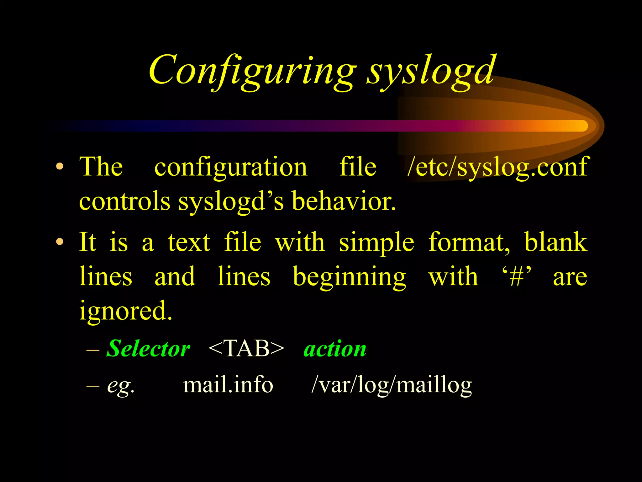 Configuring syslogd
• The configuration file /etc/syslog.conf
controls syslogd’s behavior.
• It is a text file with simple format, blank
lines and lines beginning with ‘#’ are
ignored.
– Selector <TAB> action
– eg. mail.info /var/log/maillog
 