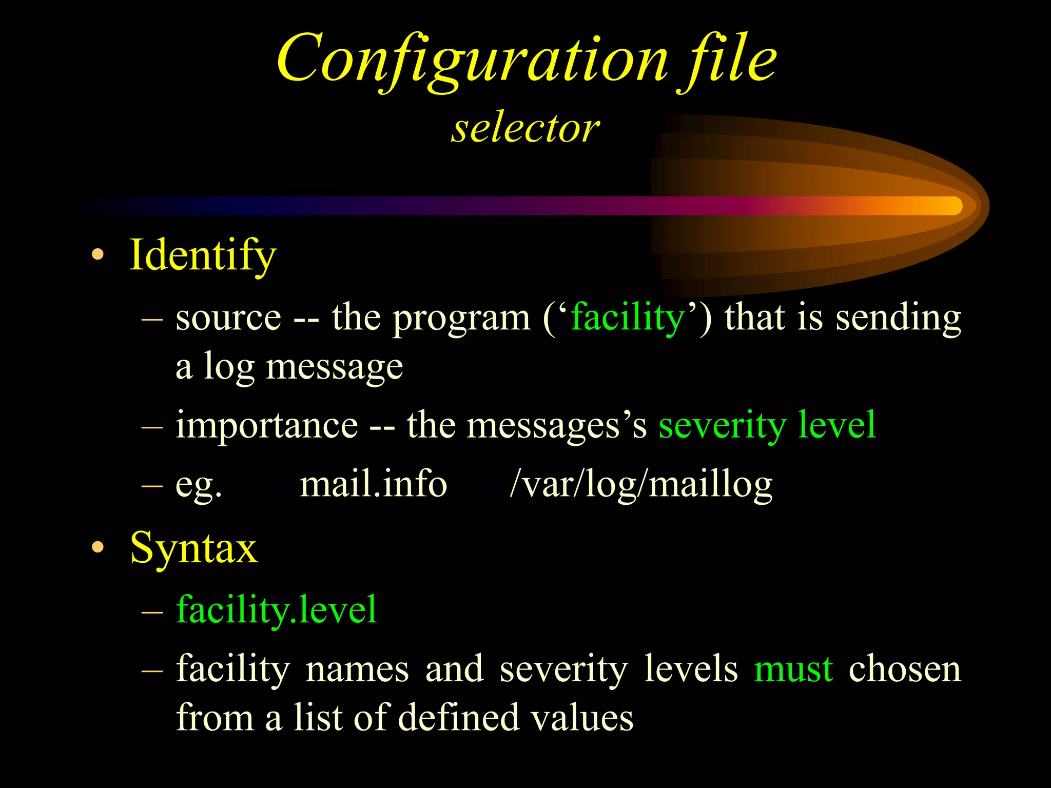 Configuration file
selector
• Identify
– source -- the program (‘facility’) that is sending
a log message
– importance -- the messages’s severity level
– eg. mail.info /var/log/maillog
• Syntax
– facility.level
– facility names and severity levels must chosen
from a list of defined values
 