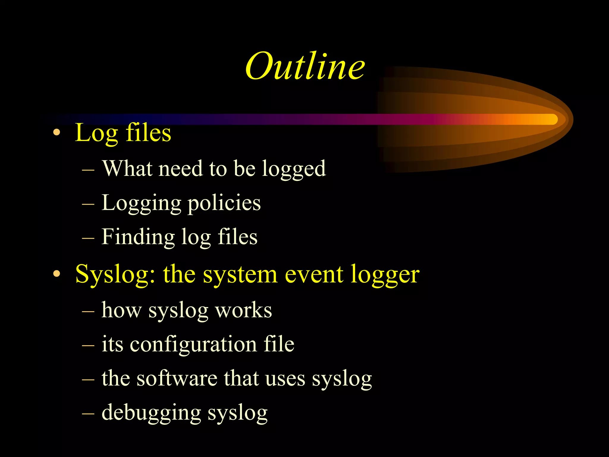 Outline
• Log files
– What need to be logged
– Logging policies
– Finding log files
• Syslog: the system event logger
– how syslog works
– its configuration file
– the software that uses syslog
– debugging syslog
 