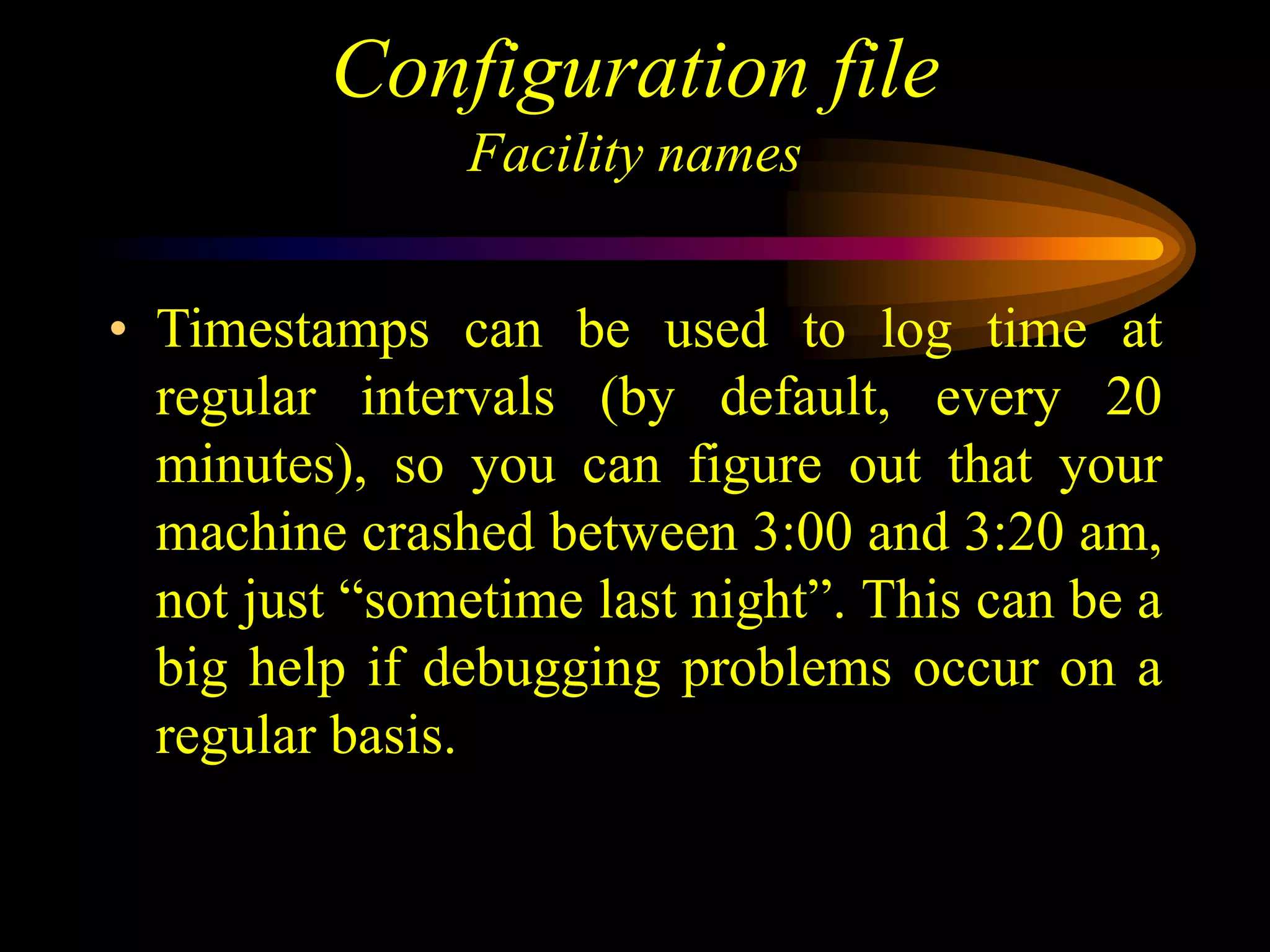 Configuration file
Facility names
• Timestamps can be used to log time at
regular intervals (by default, every 20
minutes), so you can figure out that your
machine crashed between 3:00 and 3:20 am,
not just “sometime last night”. This can be a
big help if debugging problems occur on a
regular basis.
 