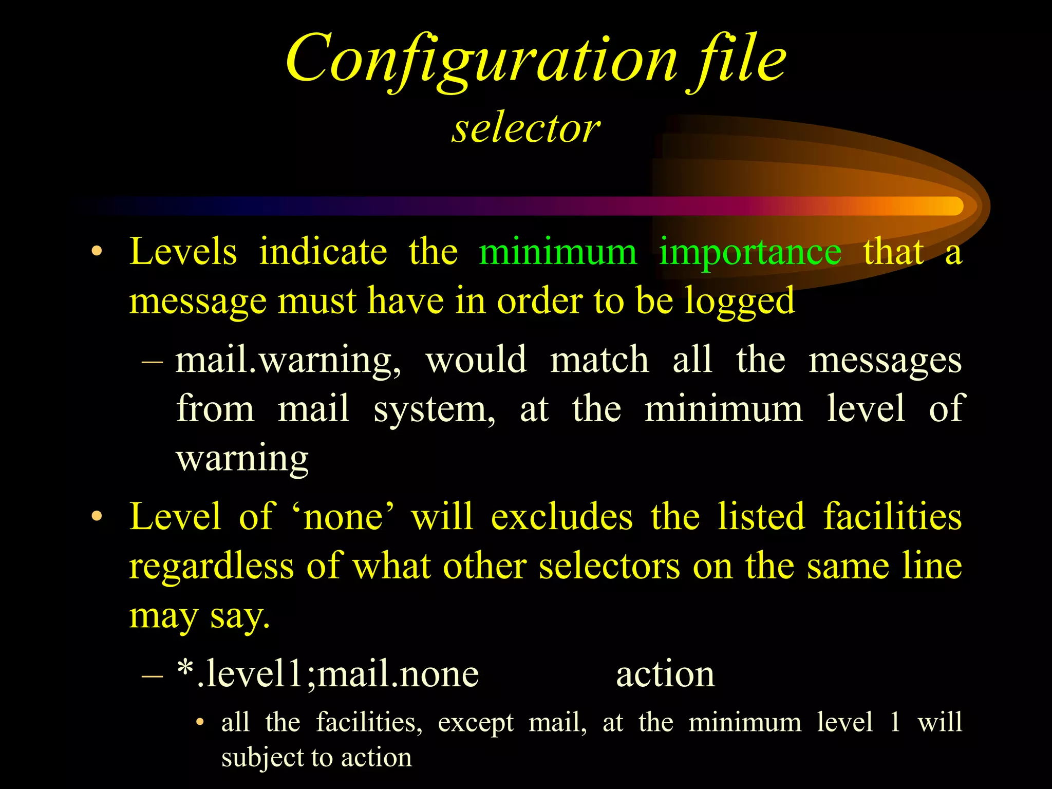Configuration file
selector
• Levels indicate the minimum importance that a
message must have in order to be logged
– mail.warning, would match all the messages
from mail system, at the minimum level of
warning
• Level of ‘none’ will excludes the listed facilities
regardless of what other selectors on the same line
may say.
– *.level1;mail.none action
• all the facilities, except mail, at the minimum level 1 will
subject to action
 