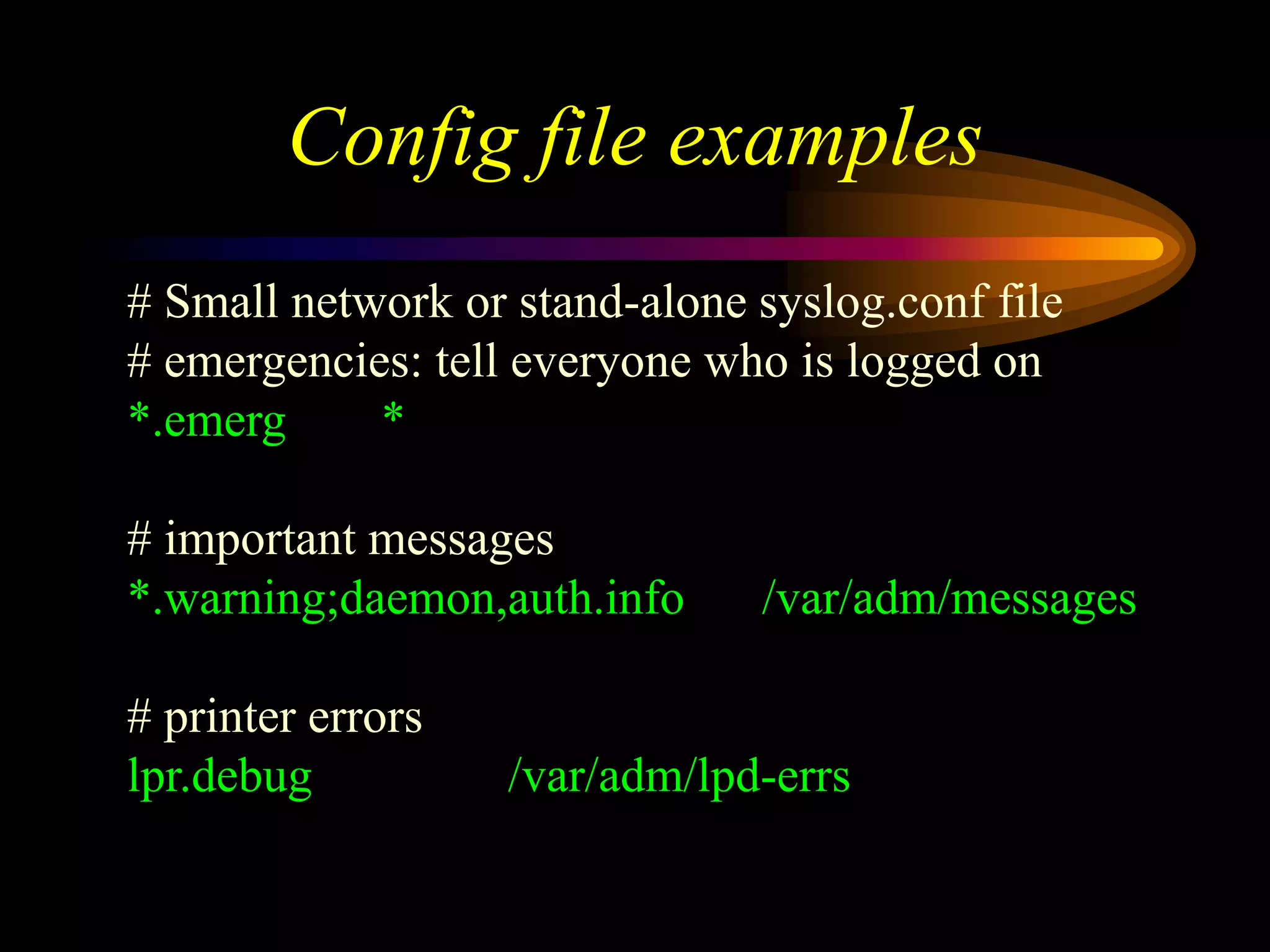 Config file examples
# Small network or stand-alone syslog.conf file
# emergencies: tell everyone who is logged on
*.emerg *
# important messages
*.warning;daemon,auth.info /var/adm/messages
# printer errors
lpr.debug /var/adm/lpd-errs
 