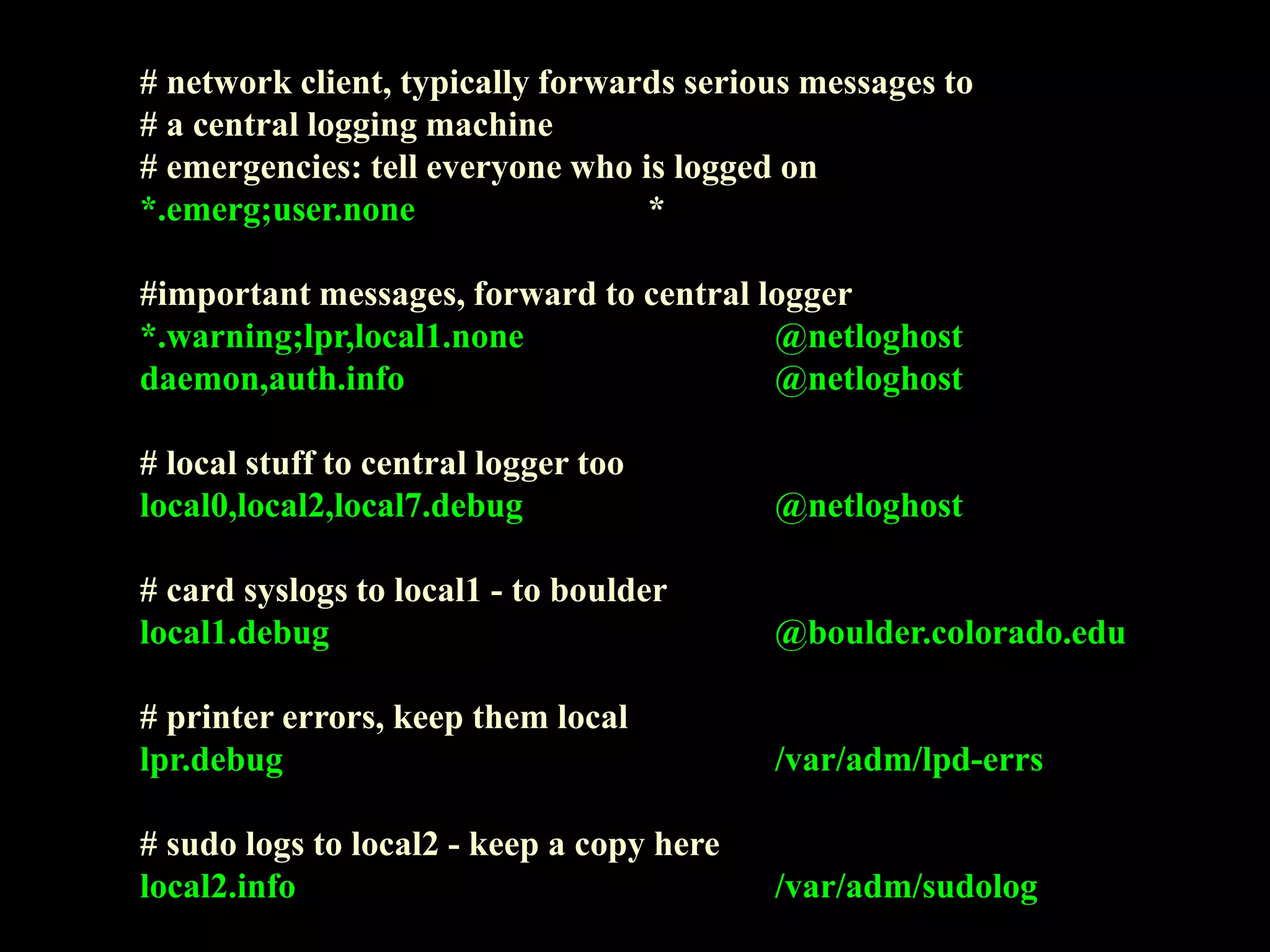 # network client, typically forwards serious messages to
# a central logging machine
# emergencies: tell everyone who is logged on
*.emerg;user.none *
#important messages, forward to central logger
*.warning;lpr,local1.none @netloghost
daemon,auth.info @netloghost
# local stuff to central logger too
local0,local2,local7.debug @netloghost
# card syslogs to local1 - to boulder
local1.debug @boulder.colorado.edu
# printer errors, keep them local
lpr.debug /var/adm/lpd-errs
# sudo logs to local2 - keep a copy here
local2.info /var/adm/sudolog
 