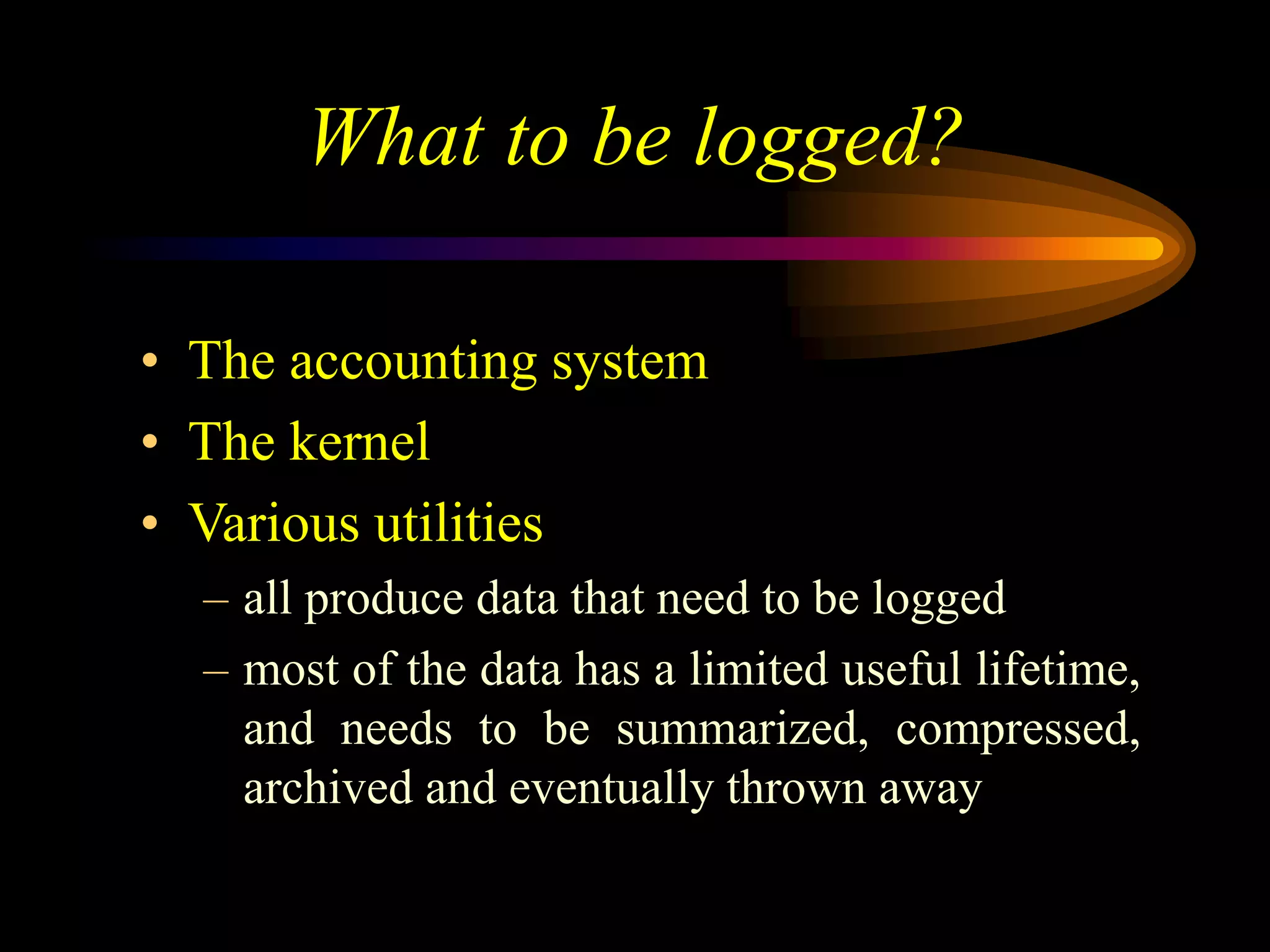 What to be logged?
• The accounting system
• The kernel
• Various utilities
– all produce data that need to be logged
– most of the data has a limited useful lifetime,
and needs to be summarized, compressed,
archived and eventually thrown away
 
