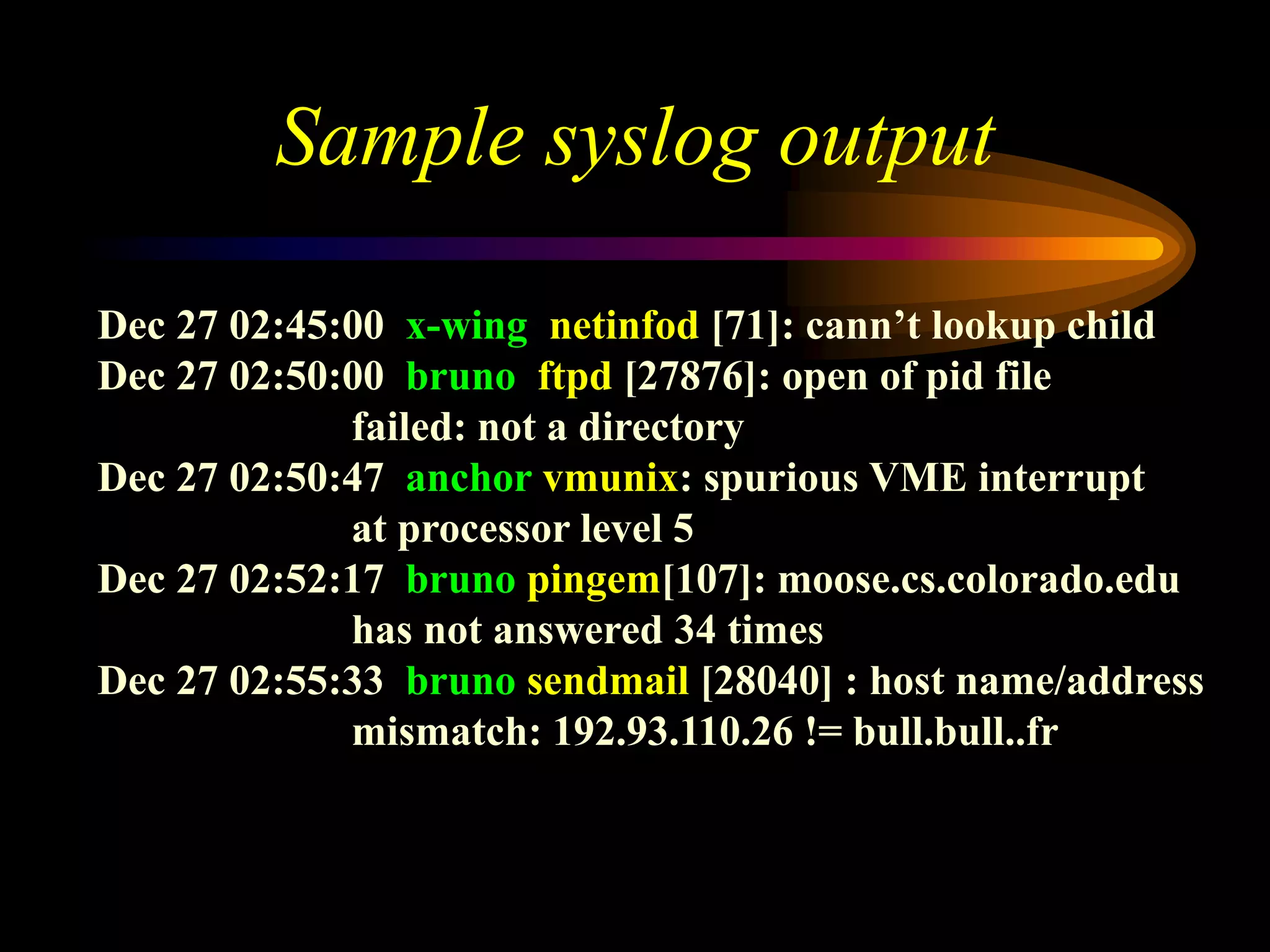 Sample syslog output
Dec 27 02:45:00 x-wing netinfod [71]: cann’t lookup child
Dec 27 02:50:00 bruno ftpd [27876]: open of pid file
failed: not a directory
Dec 27 02:50:47 anchor vmunix: spurious VME interrupt
at processor level 5
Dec 27 02:52:17 bruno pingem[107]: moose.cs.colorado.edu
has not answered 34 times
Dec 27 02:55:33 bruno sendmail [28040] : host name/address
mismatch: 192.93.110.26 != bull.bull..fr
 